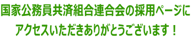 国家公務員共済組合連合会の採用ページに アクセスいただきありがとうございます！